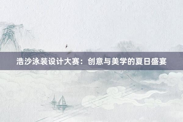 浩沙泳装设计大赛：创意与美学的夏日盛宴