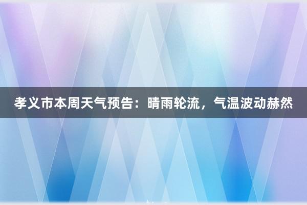 孝义市本周天气预告：晴雨轮流，气温波动赫然