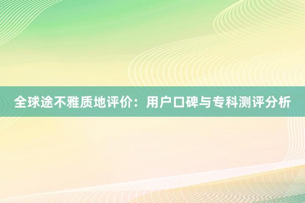 全球途不雅质地评价：用户口碑与专科测评分析