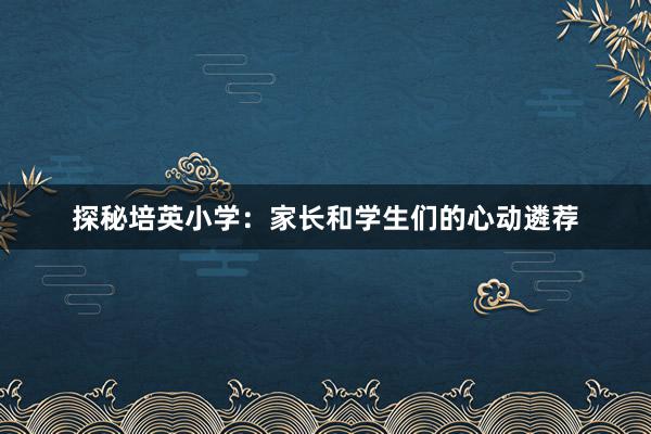 探秘培英小学：家长和学生们的心动遴荐